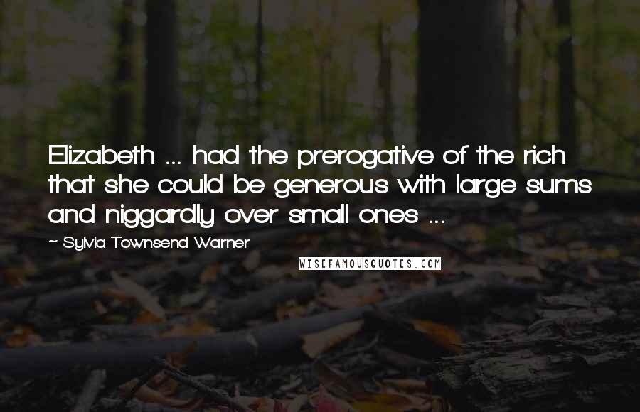 Sylvia Townsend Warner Quotes: Elizabeth ... had the prerogative of the rich that she could be generous with large sums and niggardly over small ones ...