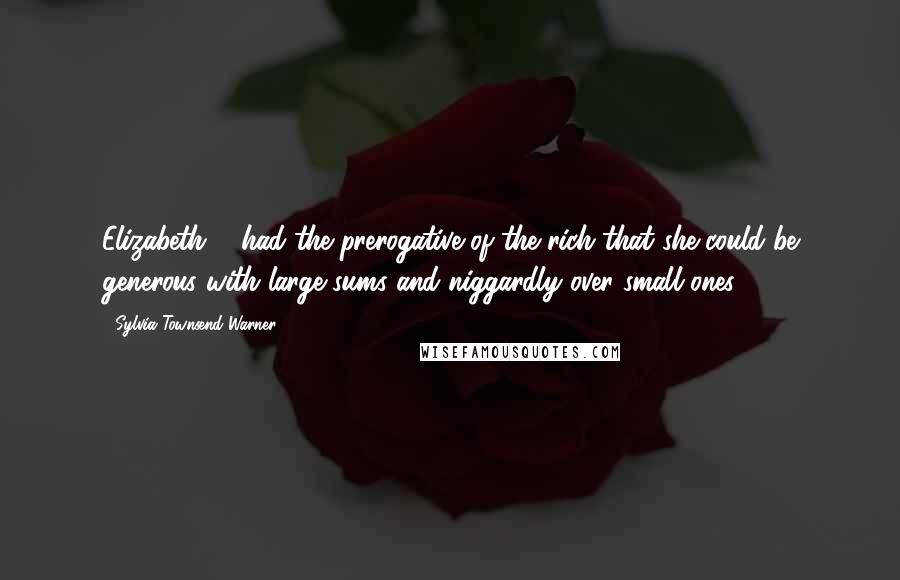 Sylvia Townsend Warner Quotes: Elizabeth ... had the prerogative of the rich that she could be generous with large sums and niggardly over small ones ...