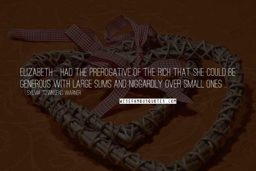 Sylvia Townsend Warner Quotes: Elizabeth ... had the prerogative of the rich that she could be generous with large sums and niggardly over small ones ...