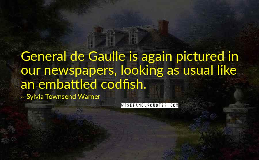 Sylvia Townsend Warner Quotes: General de Gaulle is again pictured in our newspapers, looking as usual like an embattled codfish.