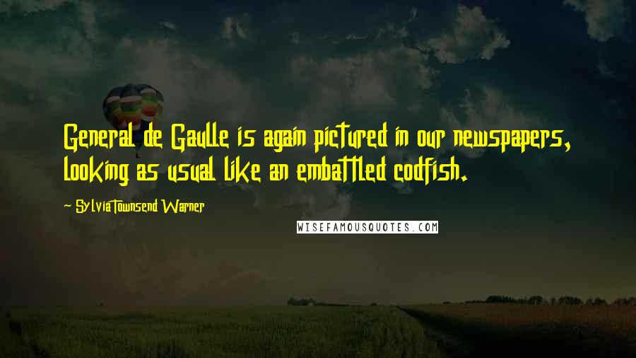 Sylvia Townsend Warner Quotes: General de Gaulle is again pictured in our newspapers, looking as usual like an embattled codfish.