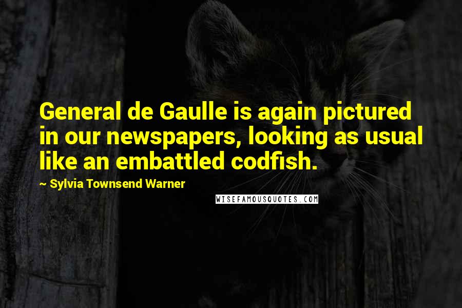 Sylvia Townsend Warner Quotes: General de Gaulle is again pictured in our newspapers, looking as usual like an embattled codfish.