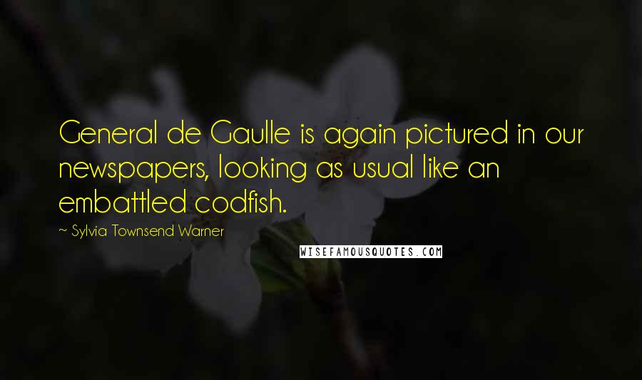 Sylvia Townsend Warner Quotes: General de Gaulle is again pictured in our newspapers, looking as usual like an embattled codfish.