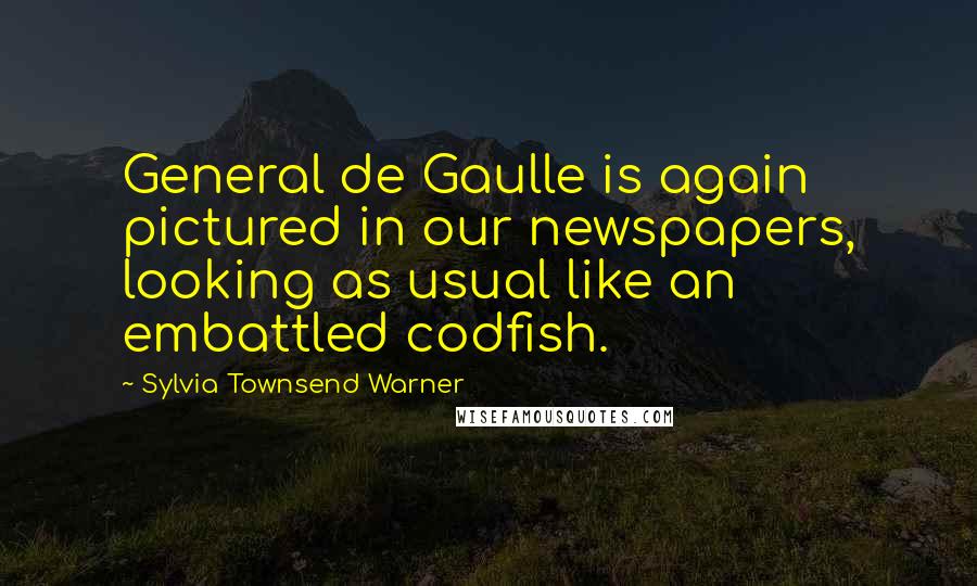 Sylvia Townsend Warner Quotes: General de Gaulle is again pictured in our newspapers, looking as usual like an embattled codfish.