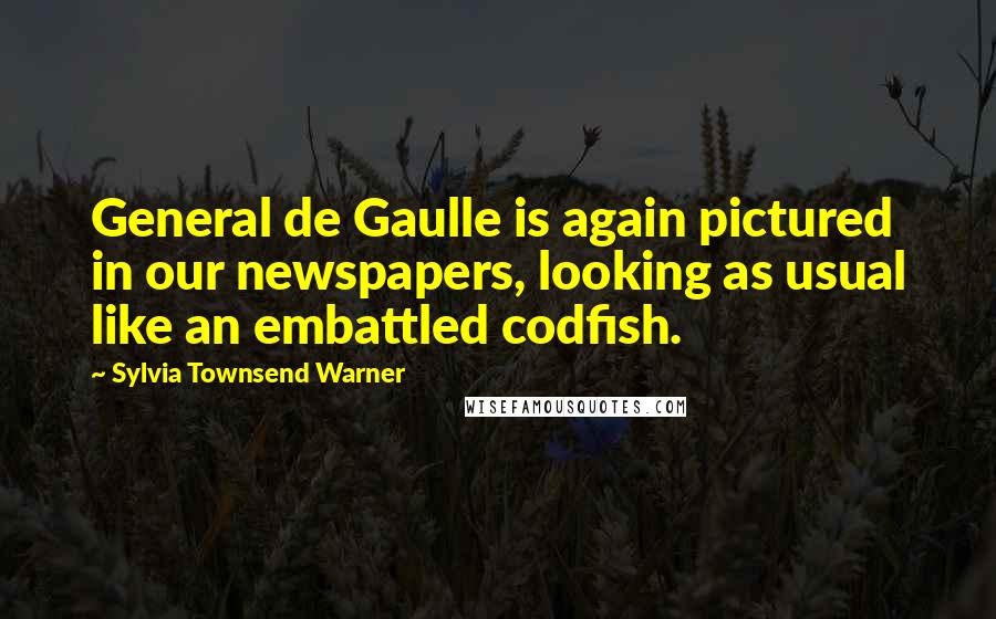 Sylvia Townsend Warner Quotes: General de Gaulle is again pictured in our newspapers, looking as usual like an embattled codfish.