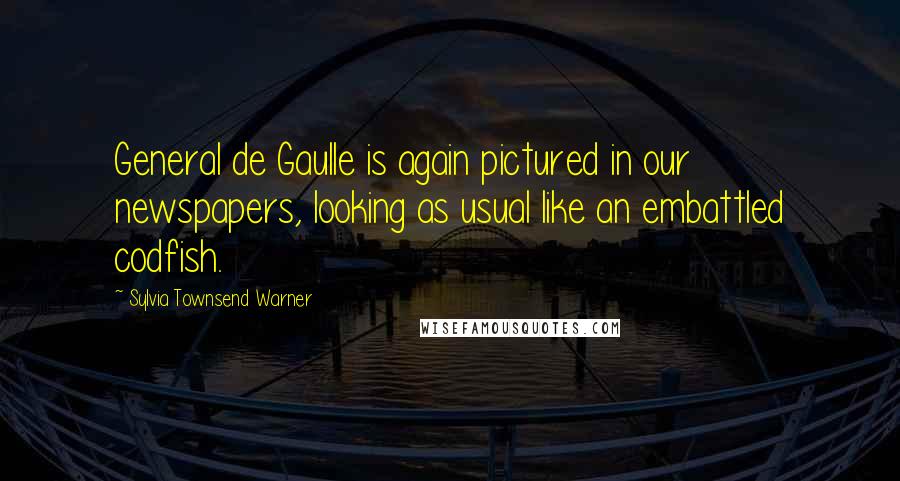 Sylvia Townsend Warner Quotes: General de Gaulle is again pictured in our newspapers, looking as usual like an embattled codfish.