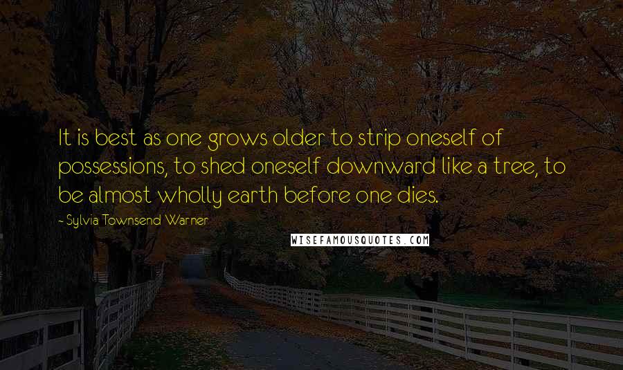 Sylvia Townsend Warner Quotes: It is best as one grows older to strip oneself of possessions, to shed oneself downward like a tree, to be almost wholly earth before one dies.