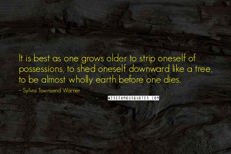 Sylvia Townsend Warner Quotes: It is best as one grows older to strip oneself of possessions, to shed oneself downward like a tree, to be almost wholly earth before one dies.