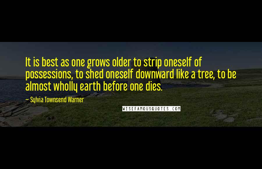 Sylvia Townsend Warner Quotes: It is best as one grows older to strip oneself of possessions, to shed oneself downward like a tree, to be almost wholly earth before one dies.