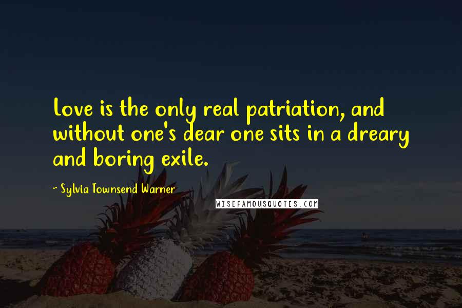 Sylvia Townsend Warner Quotes: Love is the only real patriation, and without one's dear one sits in a dreary and boring exile.