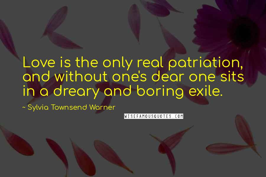 Sylvia Townsend Warner Quotes: Love is the only real patriation, and without one's dear one sits in a dreary and boring exile.