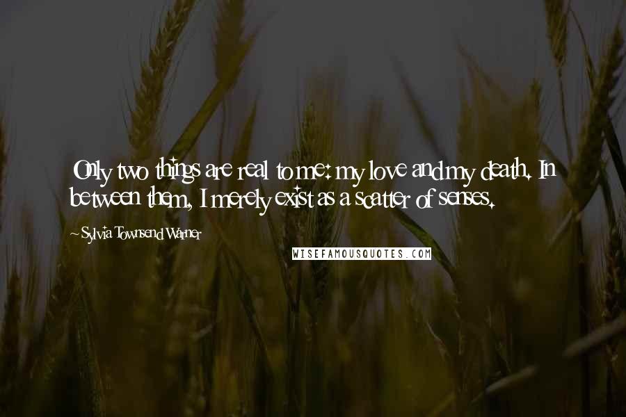 Sylvia Townsend Warner Quotes: Only two things are real to me: my love and my death. In between them, I merely exist as a scatter of senses.