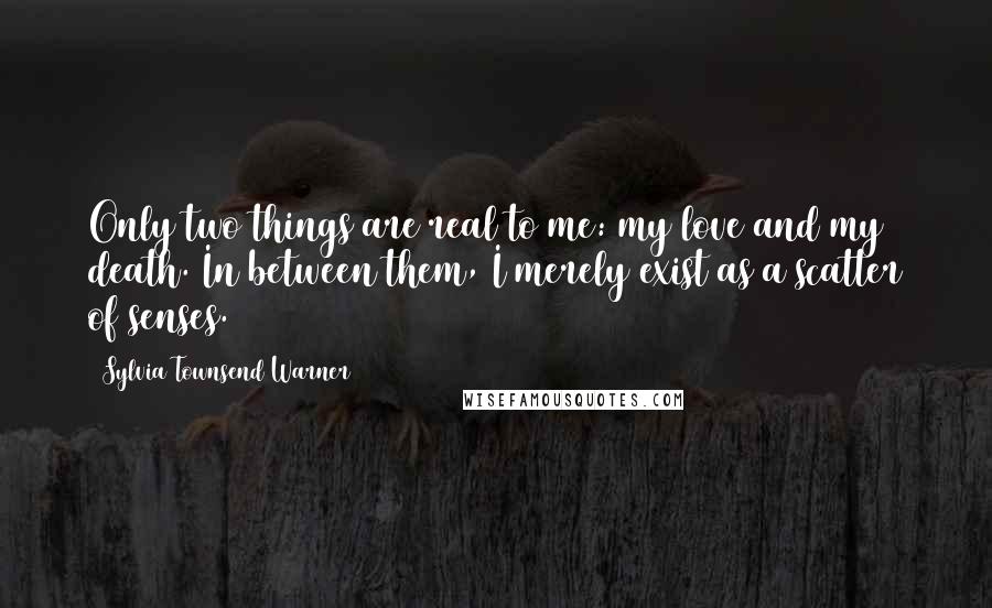 Sylvia Townsend Warner Quotes: Only two things are real to me: my love and my death. In between them, I merely exist as a scatter of senses.