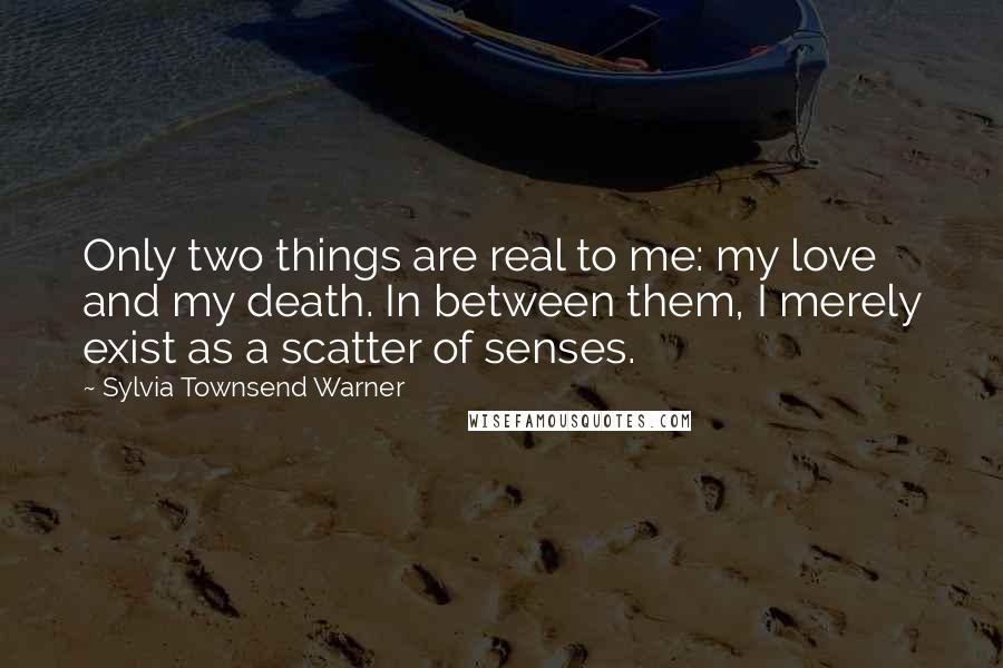 Sylvia Townsend Warner Quotes: Only two things are real to me: my love and my death. In between them, I merely exist as a scatter of senses.