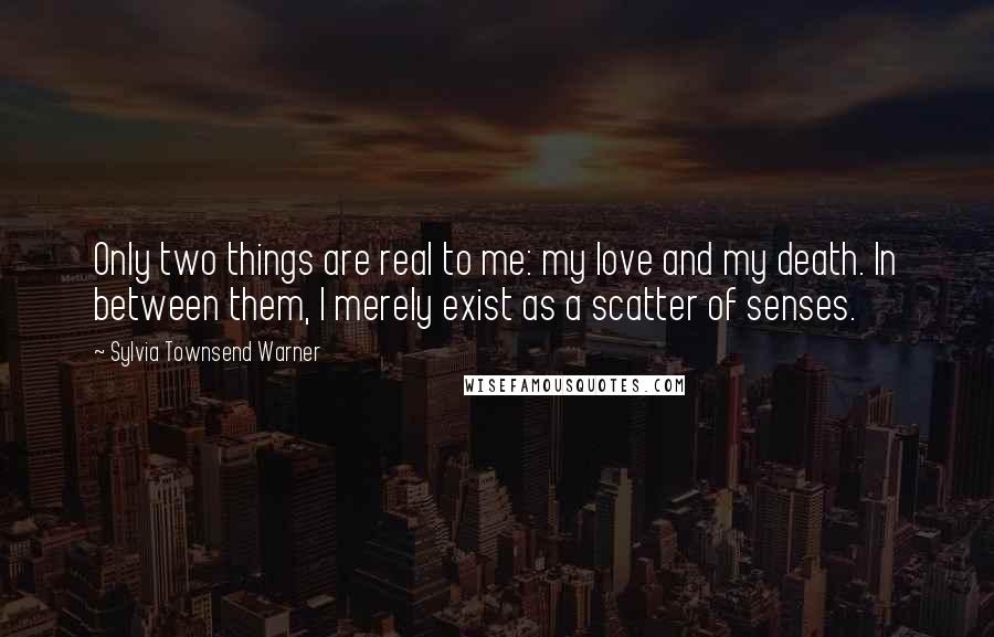 Sylvia Townsend Warner Quotes: Only two things are real to me: my love and my death. In between them, I merely exist as a scatter of senses.