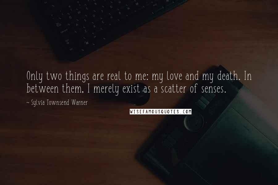 Sylvia Townsend Warner Quotes: Only two things are real to me: my love and my death. In between them, I merely exist as a scatter of senses.