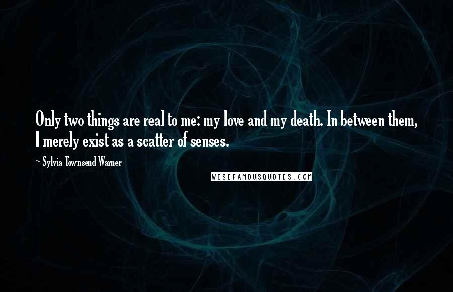 Sylvia Townsend Warner Quotes: Only two things are real to me: my love and my death. In between them, I merely exist as a scatter of senses.