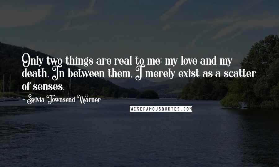 Sylvia Townsend Warner Quotes: Only two things are real to me: my love and my death. In between them, I merely exist as a scatter of senses.