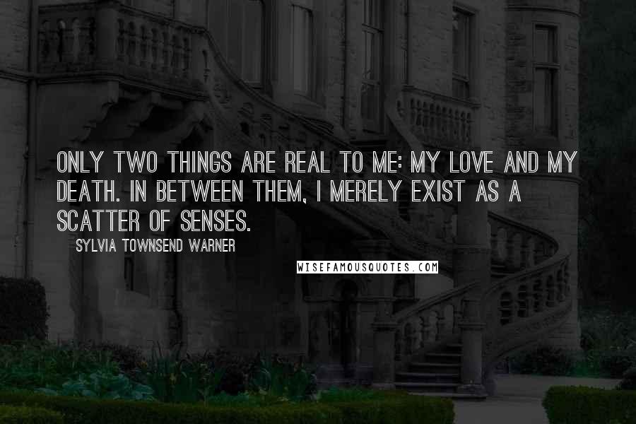 Sylvia Townsend Warner Quotes: Only two things are real to me: my love and my death. In between them, I merely exist as a scatter of senses.