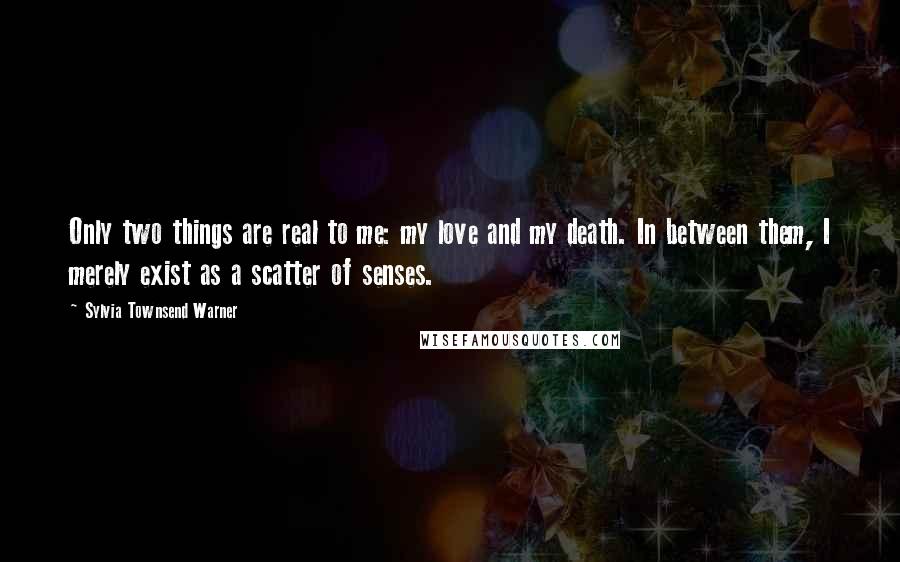 Sylvia Townsend Warner Quotes: Only two things are real to me: my love and my death. In between them, I merely exist as a scatter of senses.