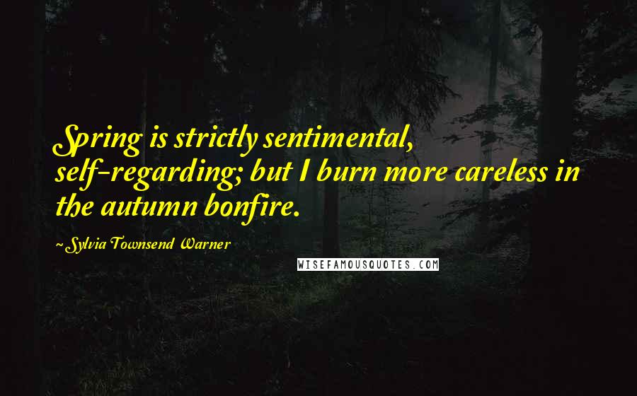 Sylvia Townsend Warner Quotes: Spring is strictly sentimental, self-regarding; but I burn more careless in the autumn bonfire.