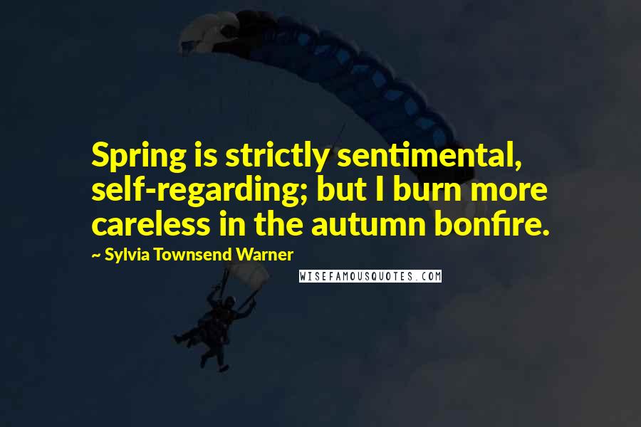 Sylvia Townsend Warner Quotes: Spring is strictly sentimental, self-regarding; but I burn more careless in the autumn bonfire.
