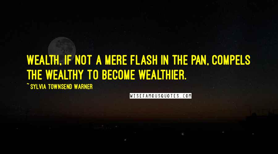 Sylvia Townsend Warner Quotes: Wealth, if not a mere flash in the pan, compels the wealthy to become wealthier.