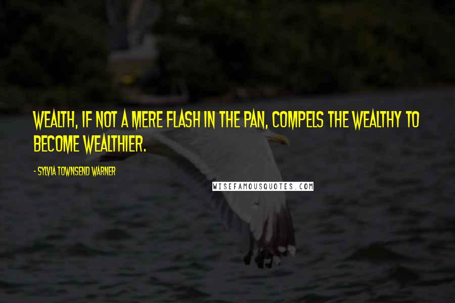 Sylvia Townsend Warner Quotes: Wealth, if not a mere flash in the pan, compels the wealthy to become wealthier.