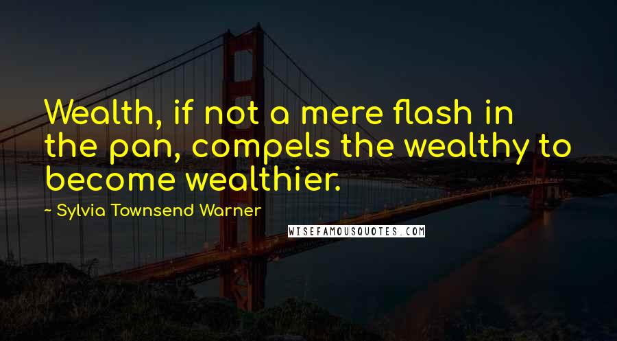 Sylvia Townsend Warner Quotes: Wealth, if not a mere flash in the pan, compels the wealthy to become wealthier.