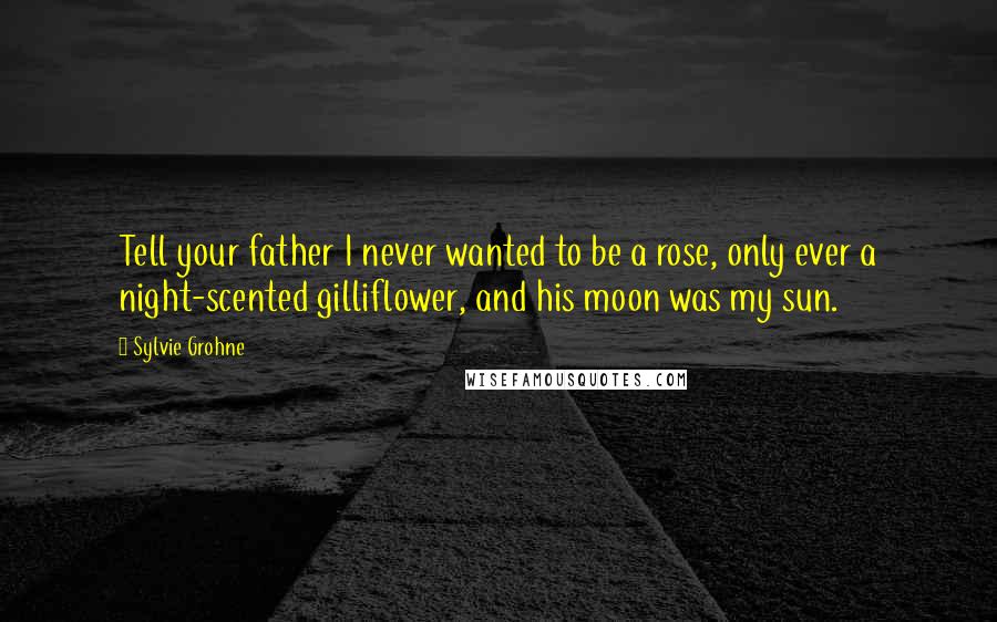 Sylvie Grohne Quotes: Tell your father I never wanted to be a rose, only ever a night-scented gilliflower, and his moon was my sun.