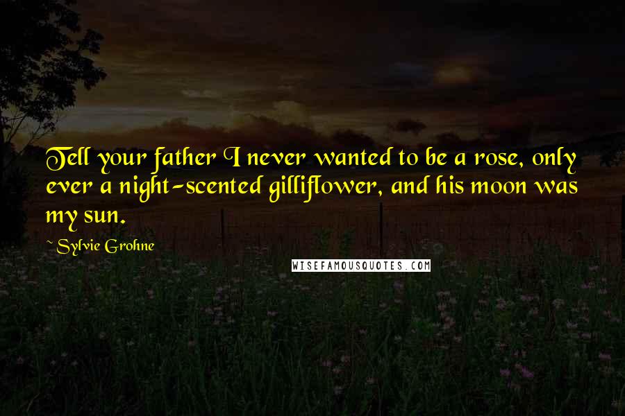Sylvie Grohne Quotes: Tell your father I never wanted to be a rose, only ever a night-scented gilliflower, and his moon was my sun.