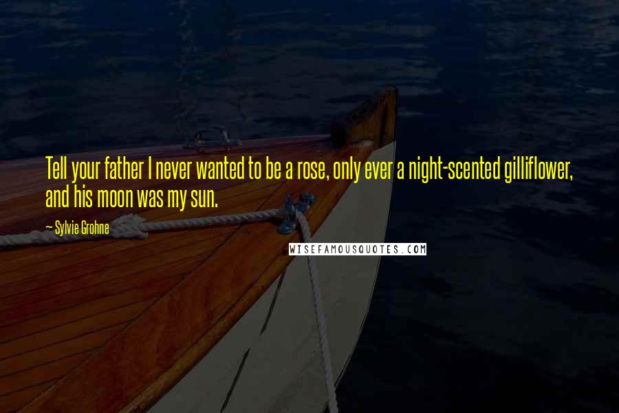 Sylvie Grohne Quotes: Tell your father I never wanted to be a rose, only ever a night-scented gilliflower, and his moon was my sun.