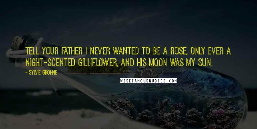 Sylvie Grohne Quotes: Tell your father I never wanted to be a rose, only ever a night-scented gilliflower, and his moon was my sun.