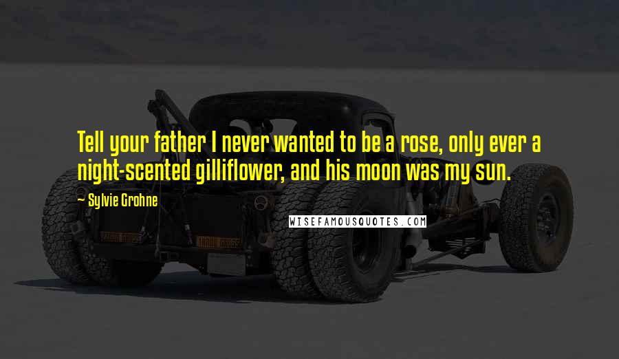 Sylvie Grohne Quotes: Tell your father I never wanted to be a rose, only ever a night-scented gilliflower, and his moon was my sun.