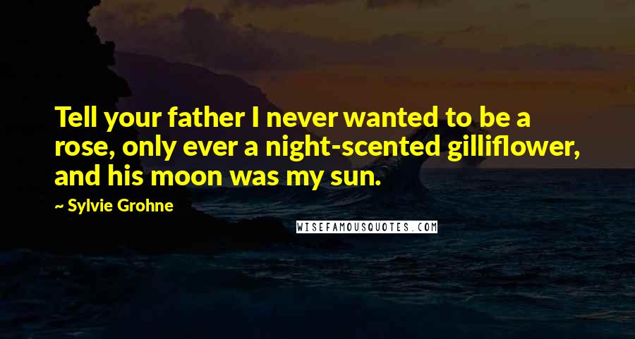 Sylvie Grohne Quotes: Tell your father I never wanted to be a rose, only ever a night-scented gilliflower, and his moon was my sun.