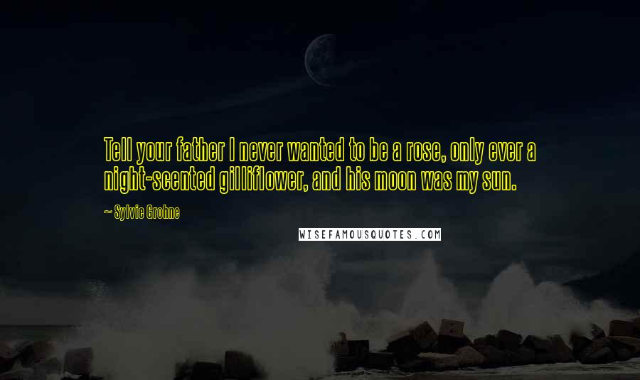 Sylvie Grohne Quotes: Tell your father I never wanted to be a rose, only ever a night-scented gilliflower, and his moon was my sun.