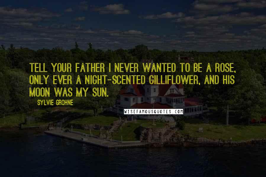 Sylvie Grohne Quotes: Tell your father I never wanted to be a rose, only ever a night-scented gilliflower, and his moon was my sun.