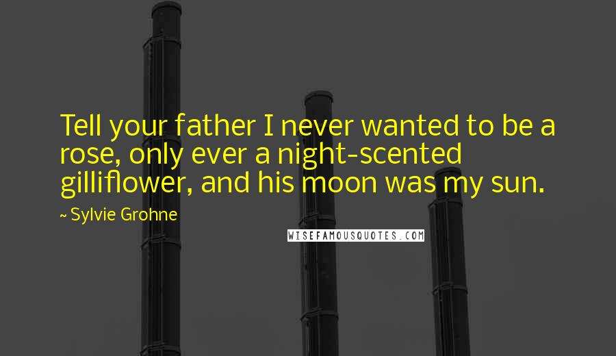 Sylvie Grohne Quotes: Tell your father I never wanted to be a rose, only ever a night-scented gilliflower, and his moon was my sun.