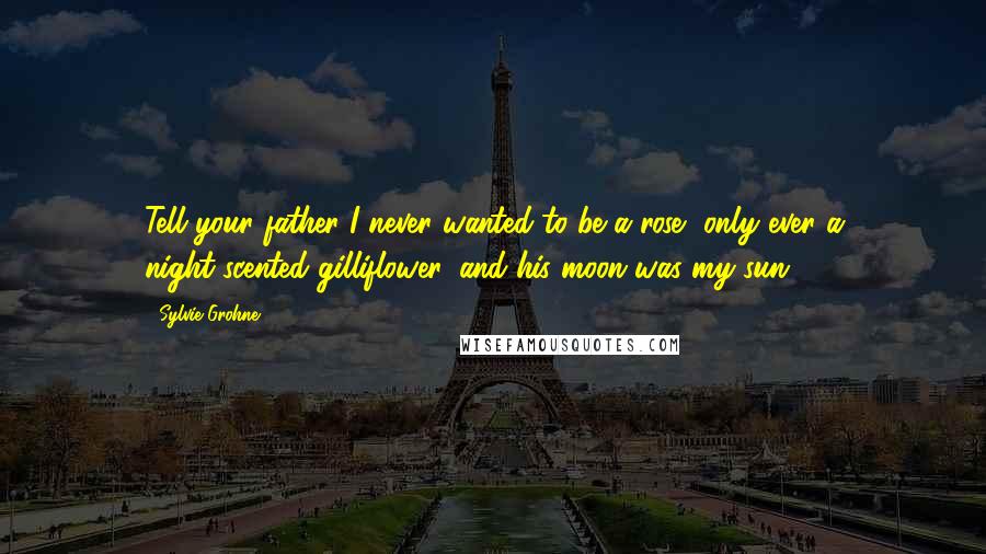 Sylvie Grohne Quotes: Tell your father I never wanted to be a rose, only ever a night-scented gilliflower, and his moon was my sun.