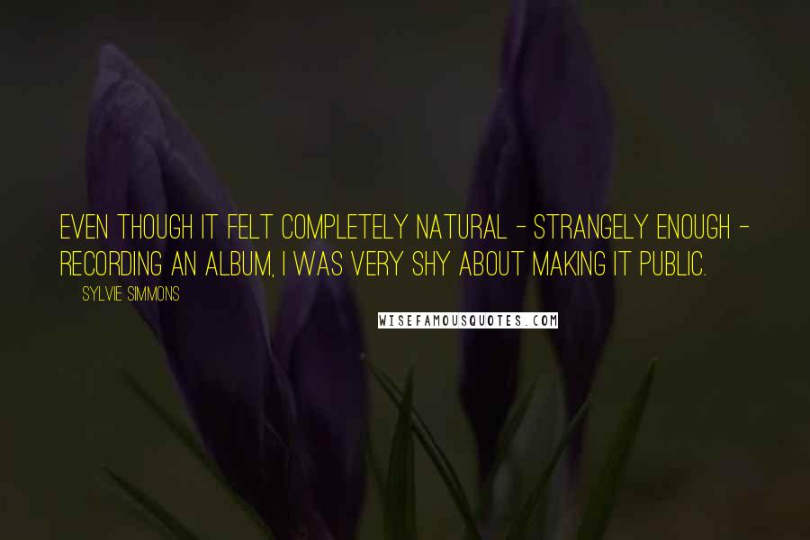 Sylvie Simmons Quotes: Even though it felt completely natural - strangely enough - recording an album, I was very shy about making it public.