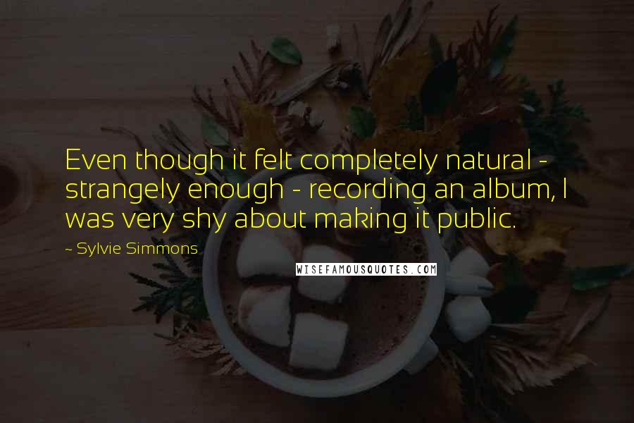 Sylvie Simmons Quotes: Even though it felt completely natural - strangely enough - recording an album, I was very shy about making it public.