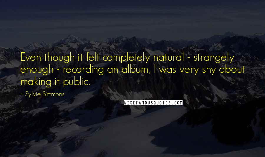 Sylvie Simmons Quotes: Even though it felt completely natural - strangely enough - recording an album, I was very shy about making it public.