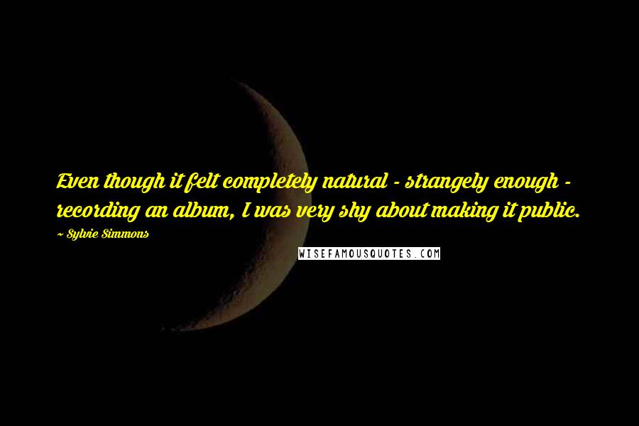 Sylvie Simmons Quotes: Even though it felt completely natural - strangely enough - recording an album, I was very shy about making it public.