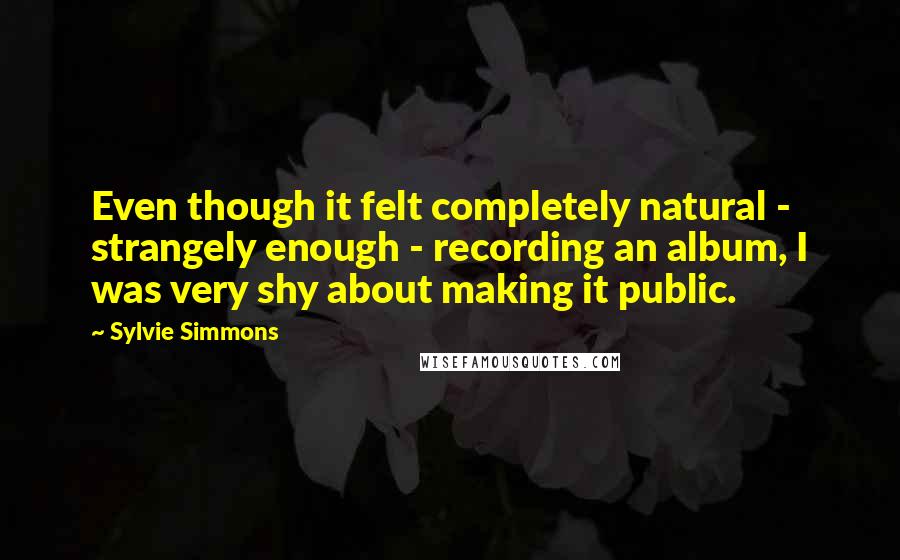 Sylvie Simmons Quotes: Even though it felt completely natural - strangely enough - recording an album, I was very shy about making it public.