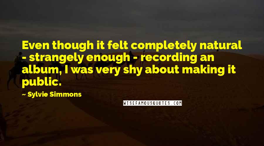 Sylvie Simmons Quotes: Even though it felt completely natural - strangely enough - recording an album, I was very shy about making it public.