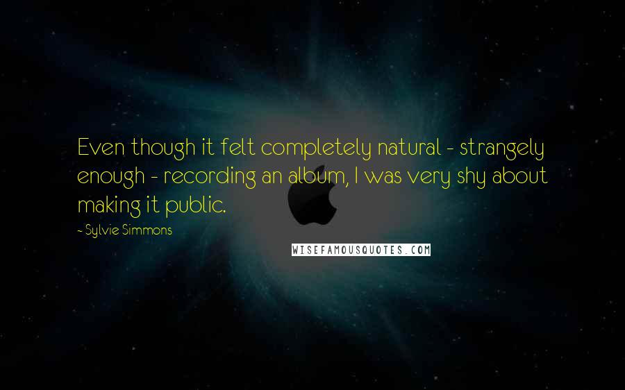 Sylvie Simmons Quotes: Even though it felt completely natural - strangely enough - recording an album, I was very shy about making it public.