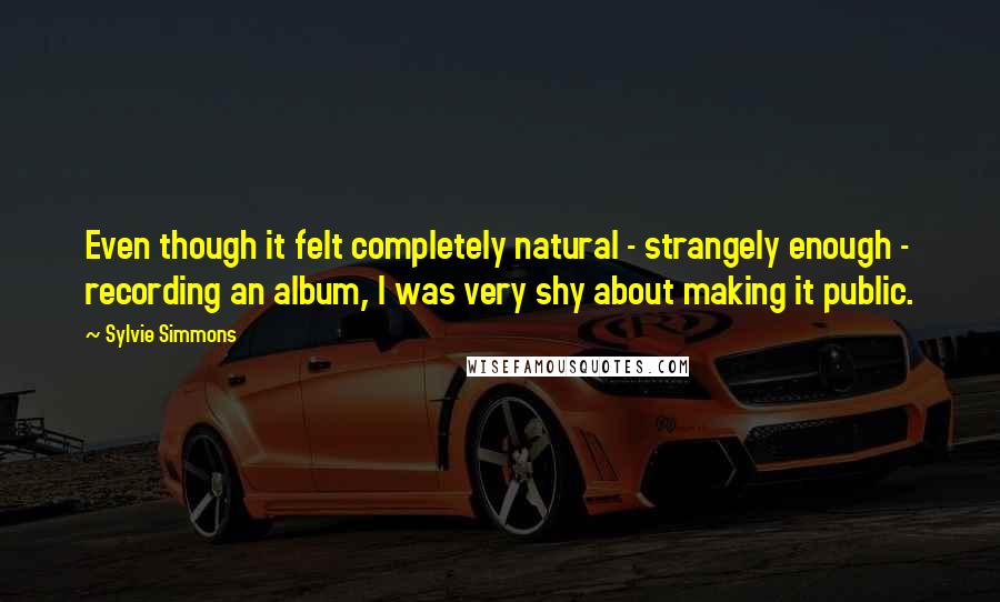 Sylvie Simmons Quotes: Even though it felt completely natural - strangely enough - recording an album, I was very shy about making it public.