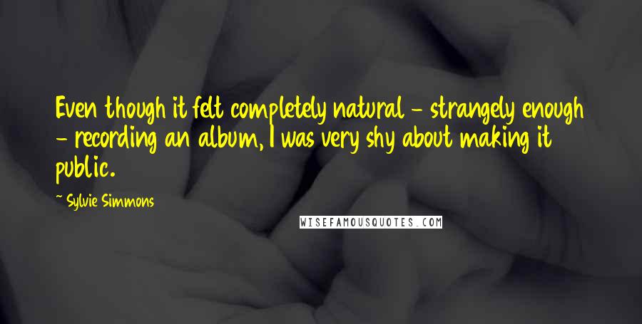 Sylvie Simmons Quotes: Even though it felt completely natural - strangely enough - recording an album, I was very shy about making it public.