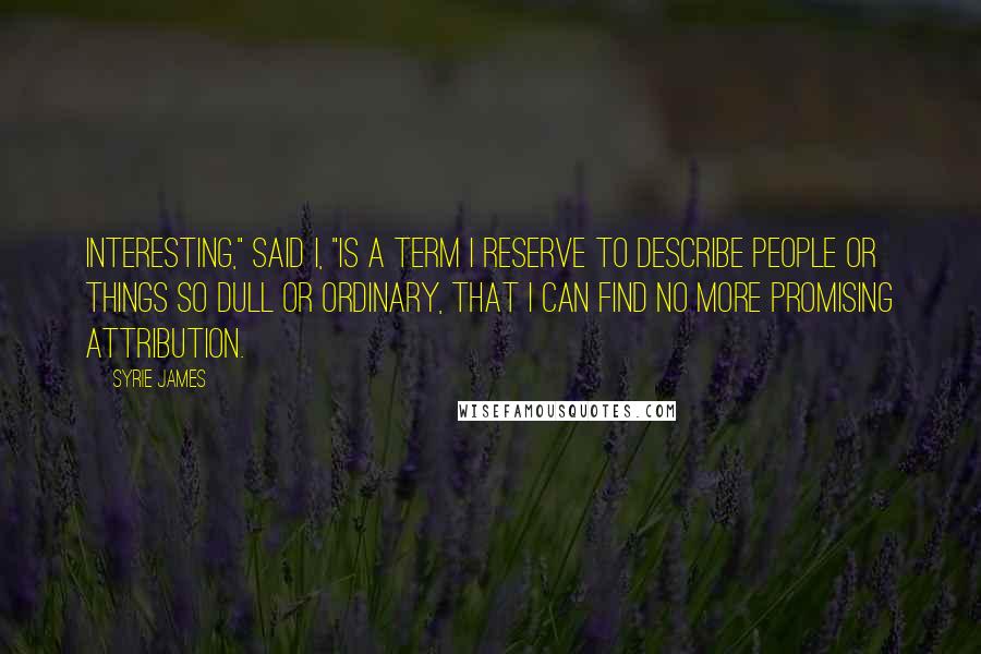 Syrie James Quotes: Interesting," said I, "is a term I reserve to describe people or things so dull or ordinary, that I can find no more promising attribution.