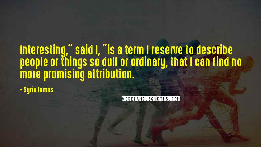 Syrie James Quotes: Interesting," said I, "is a term I reserve to describe people or things so dull or ordinary, that I can find no more promising attribution.